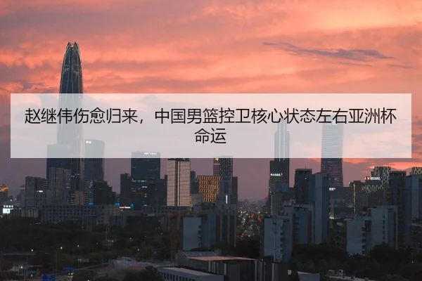 赵继伟伤愈归来，中国男篮控卫核心状态左右亚洲杯命运