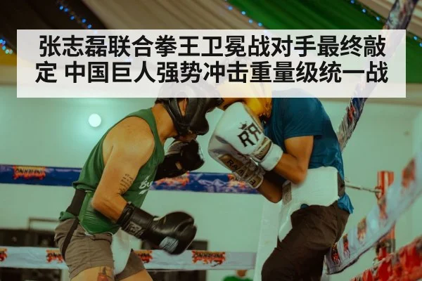 张志磊联合拳王卫冕战对手最终敲定 中国巨人强势冲击重量级统一战