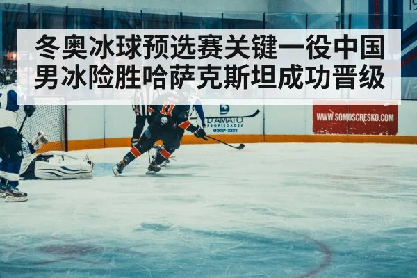 冬奥冰球预选赛关键一役中国男冰险胜哈萨克斯坦成功晋级